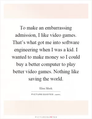 To make an embarrassing admission, I like video games. That’s what got me into software engineering when I was a kid. I wanted to make money so I could buy a better computer to play better video games. Nothing like saving the world Picture Quote #1