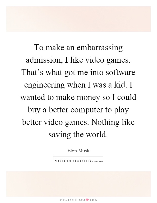 To make an embarrassing admission, I like video games. That's what got me into software engineering when I was a kid. I wanted to make money so I could buy a better computer to play better video games. Nothing like saving the world Picture Quote #1