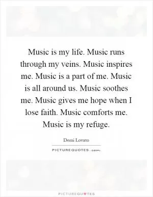 Music is my life. Music runs through my veins. Music inspires me. Music is a part of me. Music is all around us. Music soothes me. Music gives me hope when I lose faith. Music comforts me. Music is my refuge Picture Quote #1
