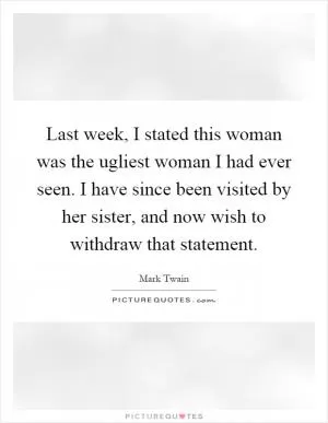 Last week, I stated this woman was the ugliest woman I had ever seen. I have since been visited by her sister, and now wish to withdraw that statement Picture Quote #1