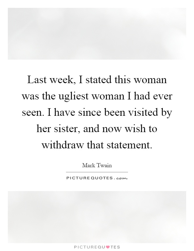 Last week, I stated this woman was the ugliest woman I had ever seen. I have since been visited by her sister, and now wish to withdraw that statement Picture Quote #1