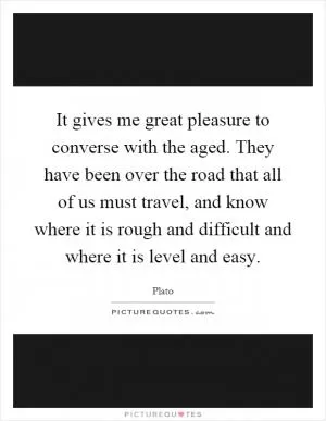 It gives me great pleasure to converse with the aged. They have been over the road that all of us must travel, and know where it is rough and difficult and where it is level and easy Picture Quote #1