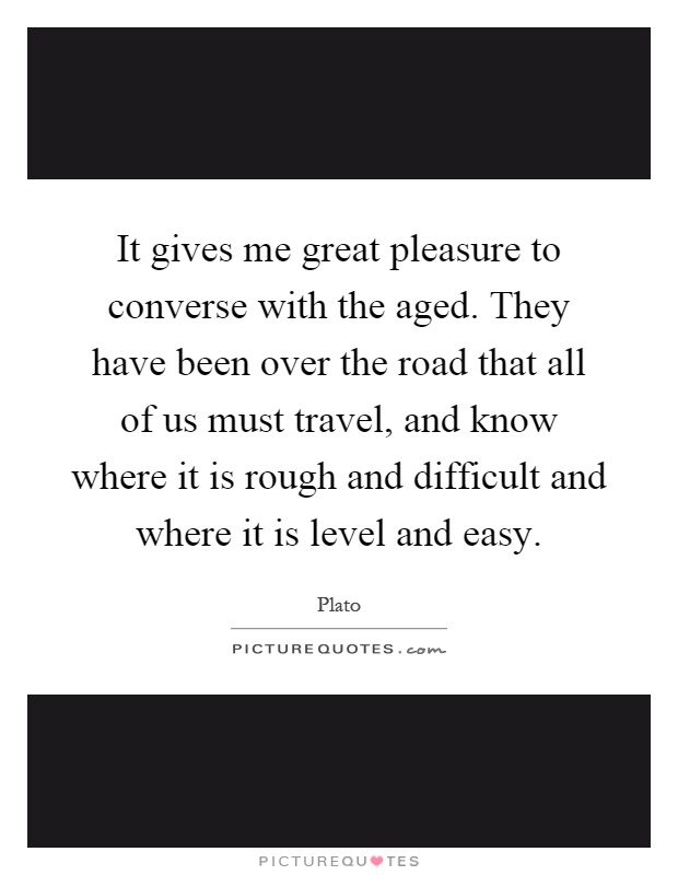It gives me great pleasure to converse with the aged. They have been over the road that all of us must travel, and know where it is rough and difficult and where it is level and easy Picture Quote #1