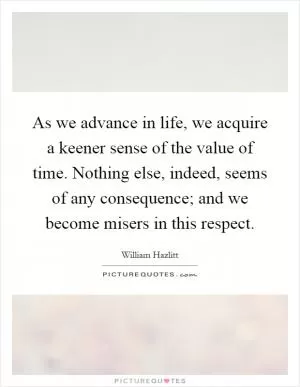 As we advance in life, we acquire a keener sense of the value of time. Nothing else, indeed, seems of any consequence; and we become misers in this respect Picture Quote #1