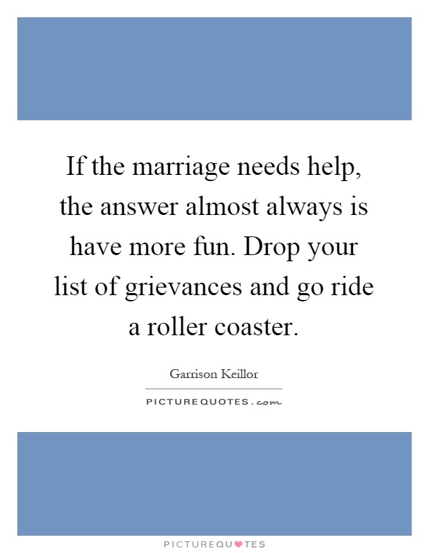 If the marriage needs help, the answer almost always is have more fun. Drop your list of grievances and go ride a roller coaster Picture Quote #1