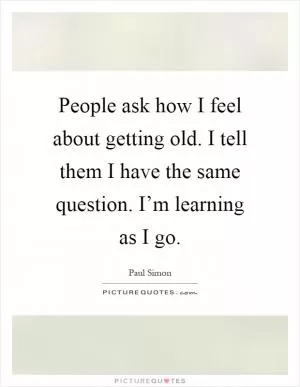 People ask how I feel about getting old. I tell them I have the same question. I’m learning as I go Picture Quote #1