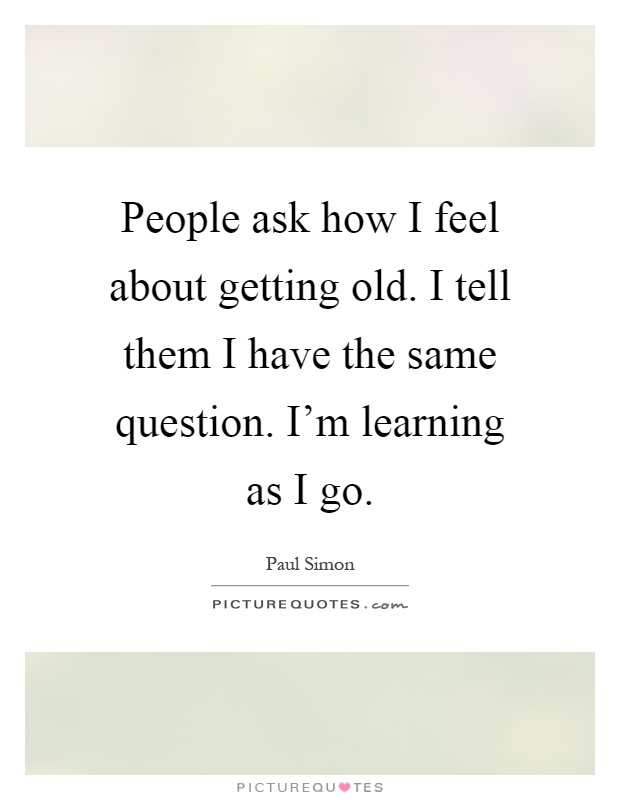 People ask how I feel about getting old. I tell them I have the same question. I'm learning as I go Picture Quote #1