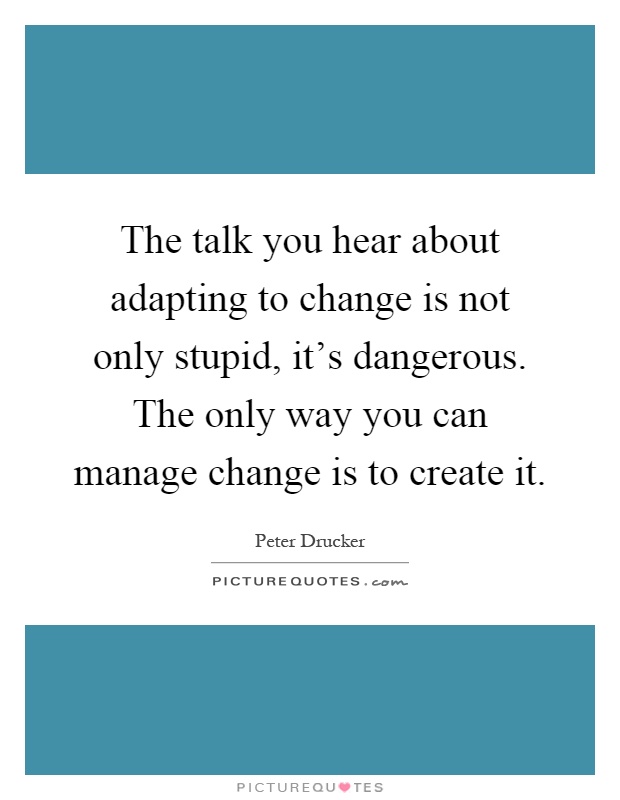 The talk you hear about adapting to change is not only stupid, it's dangerous. The only way you can manage change is to create it Picture Quote #1