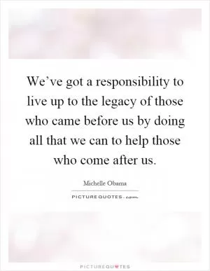 We’ve got a responsibility to live up to the legacy of those who came before us by doing all that we can to help those who come after us Picture Quote #1