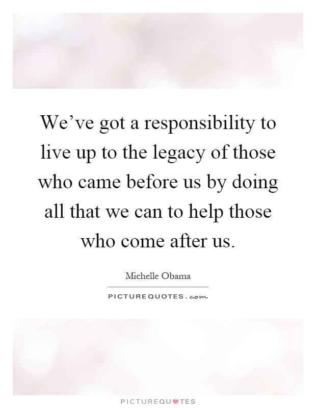 We've got a responsibility to live up to the legacy of those who came before us by doing all that we can to help those who come after us Picture Quote #1