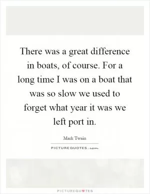 There was a great difference in boats, of course. For a long time I was on a boat that was so slow we used to forget what year it was we left port in Picture Quote #1