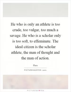 He who is only an athlete is too crude, too vulgar, too much a savage. He who is a scholar only is too soft, to effeminate. The ideal citizen is the scholar athlete, the man of thought and the man of action Picture Quote #1