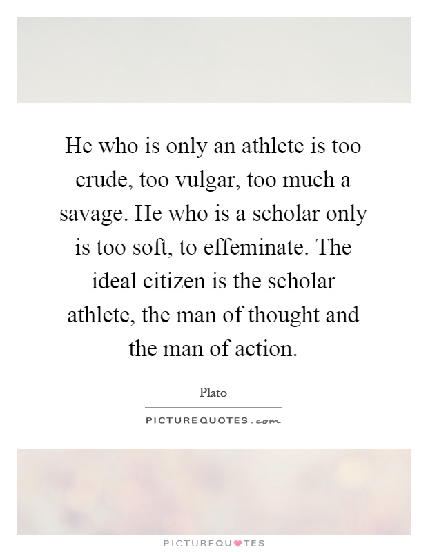 He who is only an athlete is too crude, too vulgar, too much a savage. He who is a scholar only is too soft, to effeminate. The ideal citizen is the scholar athlete, the man of thought and the man of action Picture Quote #1