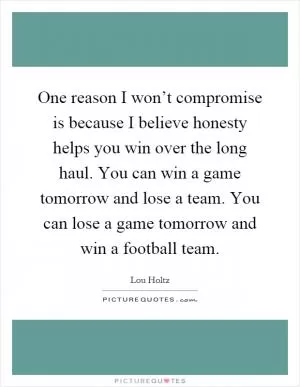 One reason I won’t compromise is because I believe honesty helps you win over the long haul. You can win a game tomorrow and lose a team. You can lose a game tomorrow and win a football team Picture Quote #1