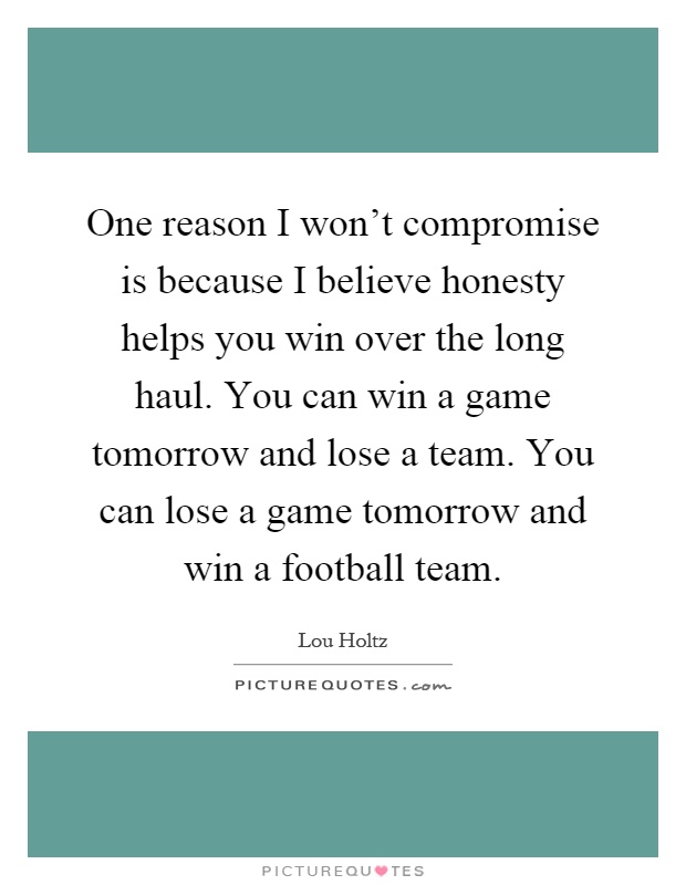 One reason I won't compromise is because I believe honesty helps you win over the long haul. You can win a game tomorrow and lose a team. You can lose a game tomorrow and win a football team Picture Quote #1