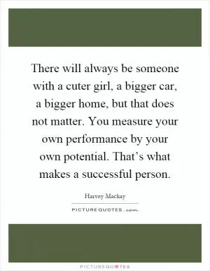 There will always be someone with a cuter girl, a bigger car, a bigger home, but that does not matter. You measure your own performance by your own potential. That’s what makes a successful person Picture Quote #1