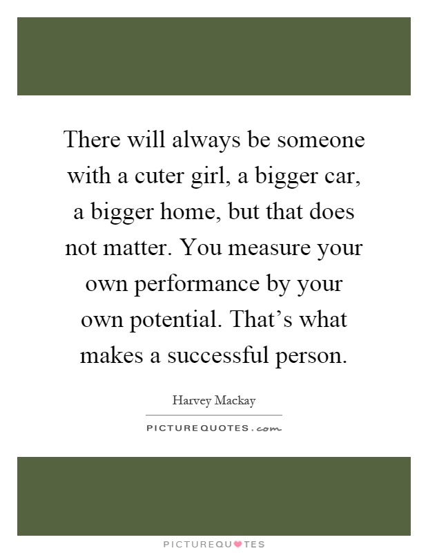 There will always be someone with a cuter girl, a bigger car, a bigger home, but that does not matter. You measure your own performance by your own potential. That's what makes a successful person Picture Quote #1