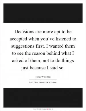 Decisions are more apt to be accepted when you’ve listened to suggestions first. I wanted them to see the reason behind what I asked of them, not to do things just because I said so Picture Quote #1