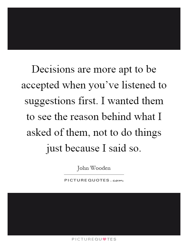 Decisions are more apt to be accepted when you've listened to suggestions first. I wanted them to see the reason behind what I asked of them, not to do things just because I said so Picture Quote #1