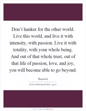 Don’t hanker for the other world. Live this world, and live it with intensity, with passion. Live it with totality, with your whole being. And out of that whole trust, out of that life of passion, love, and joy, you will become able to go beyond Picture Quote #1