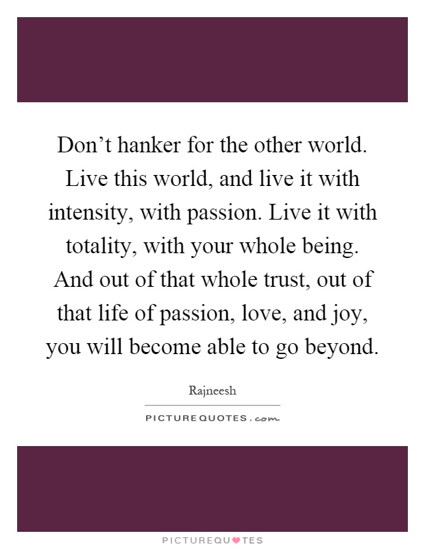 Don't hanker for the other world. Live this world, and live it with intensity, with passion. Live it with totality, with your whole being. And out of that whole trust, out of that life of passion, love, and joy, you will become able to go beyond Picture Quote #1
