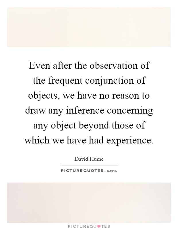 Even after the observation of the frequent conjunction of objects, we have no reason to draw any inference concerning any object beyond those of which we have had experience Picture Quote #1