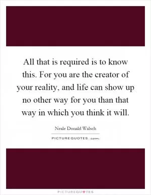 All that is required is to know this. For you are the creator of your reality, and life can show up no other way for you than that way in which you think it will Picture Quote #1