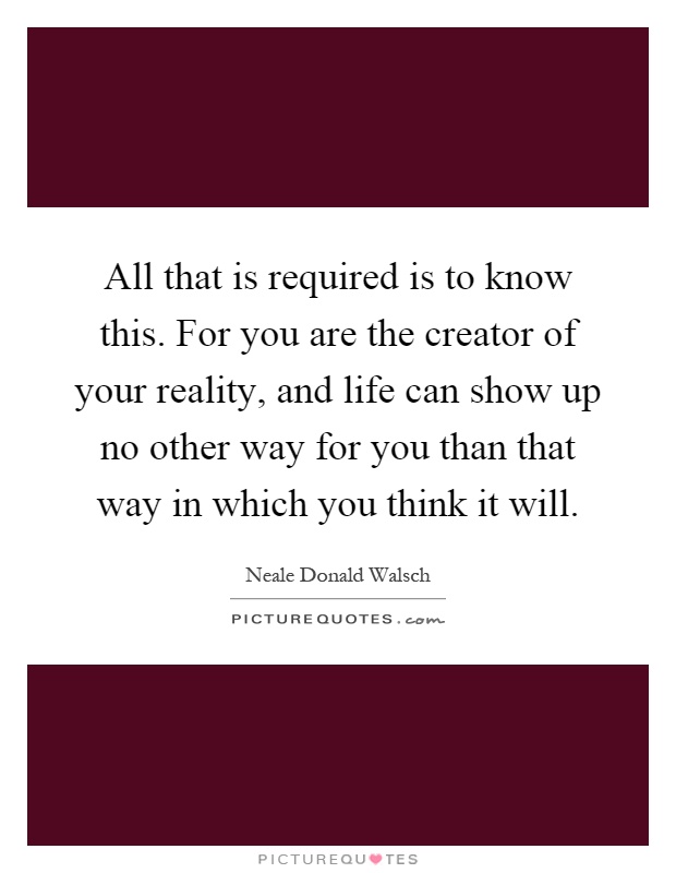 All that is required is to know this. For you are the creator of your reality, and life can show up no other way for you than that way in which you think it will Picture Quote #1