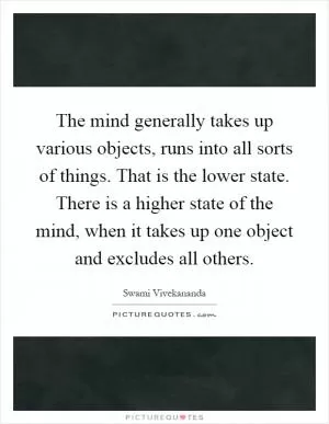 The mind generally takes up various objects, runs into all sorts of things. That is the lower state. There is a higher state of the mind, when it takes up one object and excludes all others Picture Quote #1