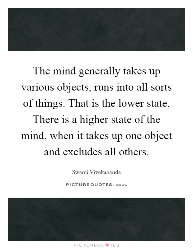 The mind generally takes up various objects, runs into all sorts of things. That is the lower state. There is a higher state of the mind, when it takes up one object and excludes all others Picture Quote #1