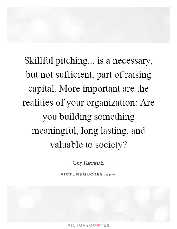 Skillful pitching... is a necessary, but not sufficient, part of raising capital. More important are the realities of your organization: Are you building something meaningful, long lasting, and valuable to society? Picture Quote #1
