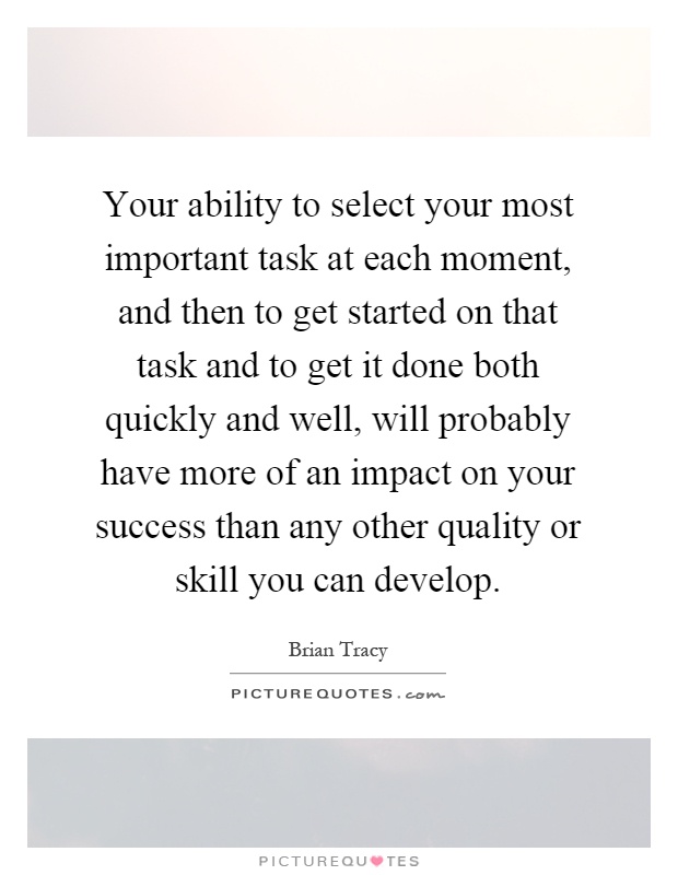Your ability to select your most important task at each moment, and then to get started on that task and to get it done both quickly and well, will probably have more of an impact on your success than any other quality or skill you can develop Picture Quote #1