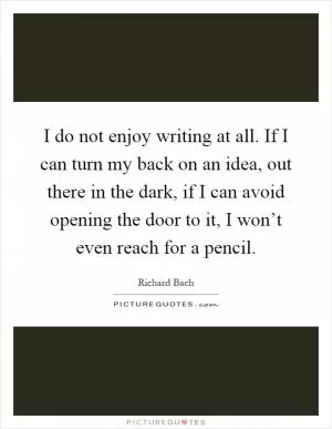 I do not enjoy writing at all. If I can turn my back on an idea, out there in the dark, if I can avoid opening the door to it, I won’t even reach for a pencil Picture Quote #1