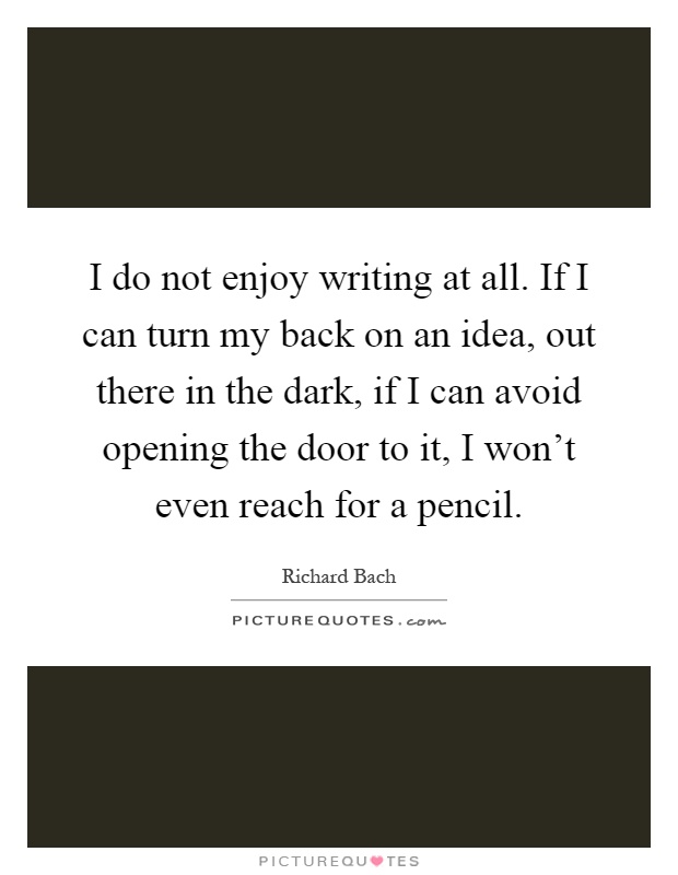I do not enjoy writing at all. If I can turn my back on an idea, out there in the dark, if I can avoid opening the door to it, I won't even reach for a pencil Picture Quote #1