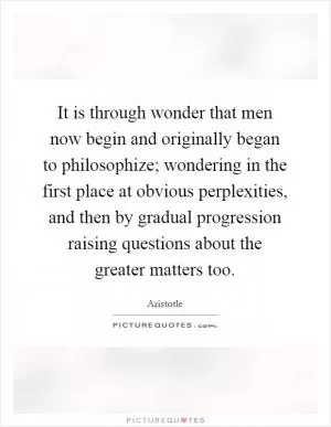It is through wonder that men now begin and originally began to philosophize; wondering in the first place at obvious perplexities, and then by gradual progression raising questions about the greater matters too Picture Quote #1