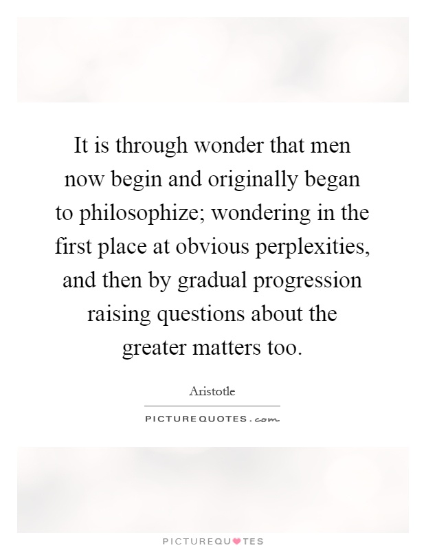 It is through wonder that men now begin and originally began to philosophize; wondering in the first place at obvious perplexities, and then by gradual progression raising questions about the greater matters too Picture Quote #1