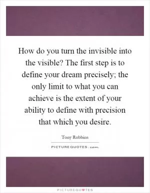 How do you turn the invisible into the visible? The first step is to define your dream precisely; the only limit to what you can achieve is the extent of your ability to define with precision that which you desire Picture Quote #1