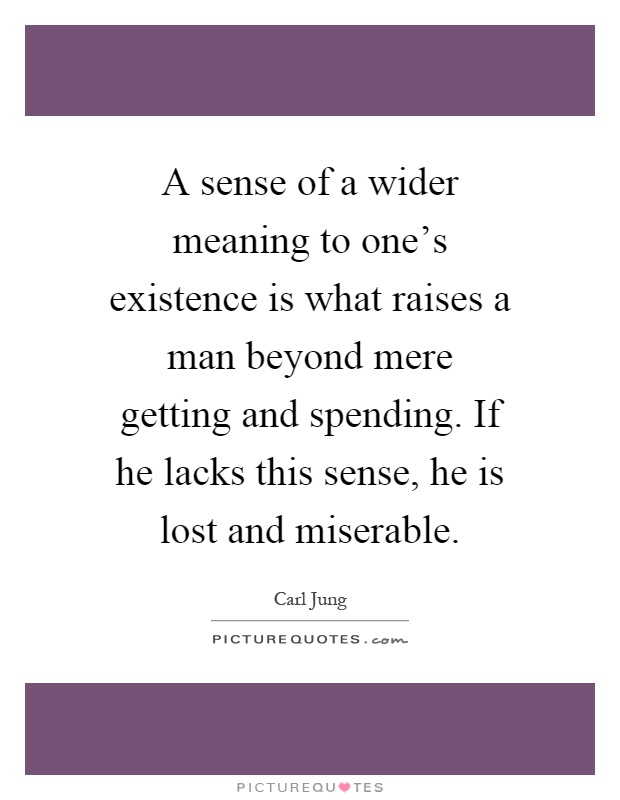 A sense of a wider meaning to one's existence is what raises a man beyond mere getting and spending. If he lacks this sense, he is lost and miserable Picture Quote #1