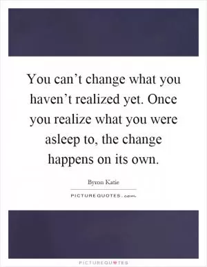 You can’t change what you haven’t realized yet. Once you realize what you were asleep to, the change happens on its own Picture Quote #1