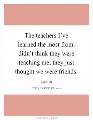 The teachers I’ve learned the most from, didn’t think they were teaching me; they just thought we were friends Picture Quote #1