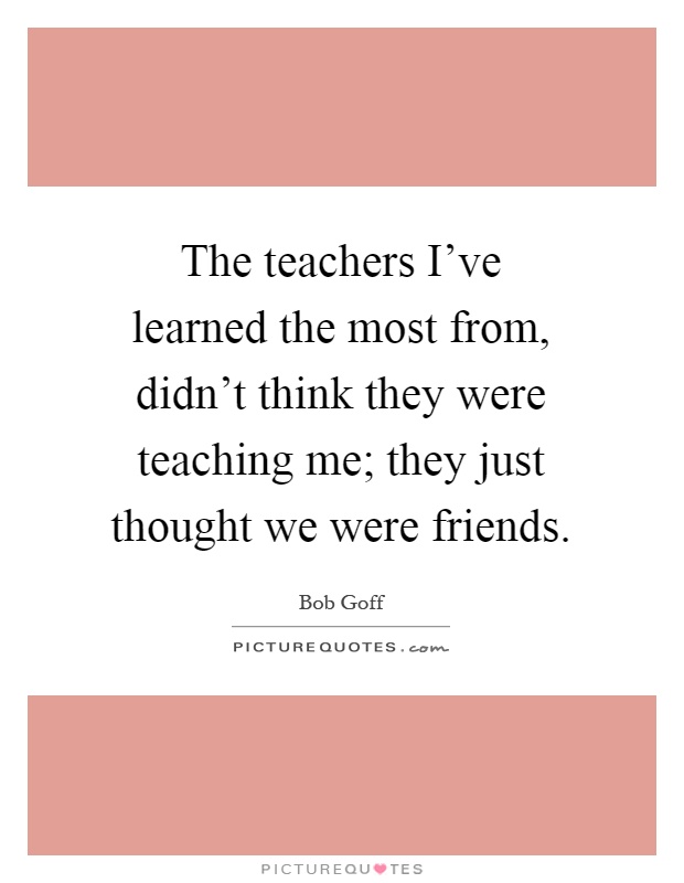 The teachers I've learned the most from, didn't think they were teaching me; they just thought we were friends Picture Quote #1