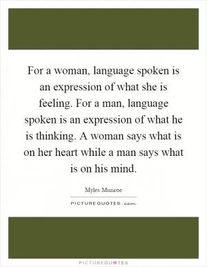 For a woman, language spoken is an expression of what she is feeling. For a man, language spoken is an expression of what he is thinking. A woman says what is on her heart while a man says what is on his mind Picture Quote #1
