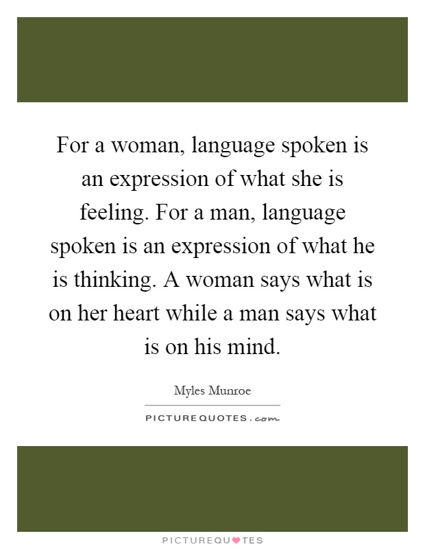 For a woman, language spoken is an expression of what she is feeling. For a man, language spoken is an expression of what he is thinking. A woman says what is on her heart while a man says what is on his mind Picture Quote #1