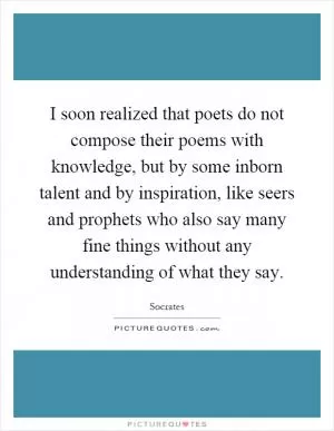 I soon realized that poets do not compose their poems with knowledge, but by some inborn talent and by inspiration, like seers and prophets who also say many fine things without any understanding of what they say Picture Quote #1