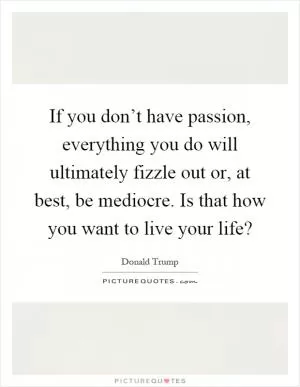 If you don’t have passion, everything you do will ultimately fizzle out or, at best, be mediocre. Is that how you want to live your life? Picture Quote #1