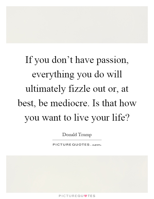 If you don't have passion, everything you do will ultimately fizzle out or, at best, be mediocre. Is that how you want to live your life? Picture Quote #1