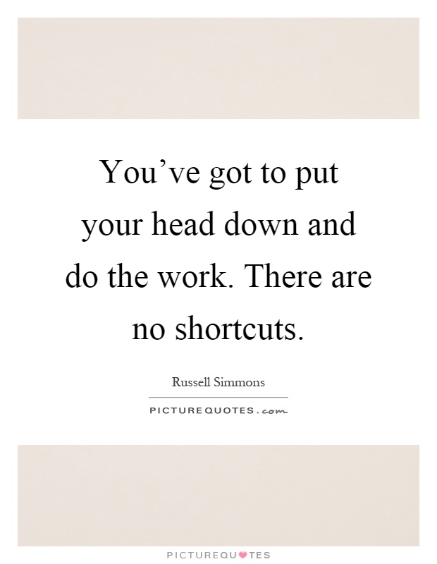 You've got to put your head down and do the work. There are no shortcuts Picture Quote #1