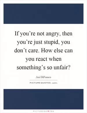 If you’re not angry, then you’re just stupid, you don’t care. How else can you react when something’s so unfair? Picture Quote #1