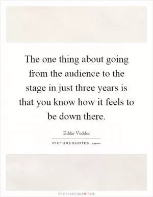 The one thing about going from the audience to the stage in just three years is that you know how it feels to be down there Picture Quote #1