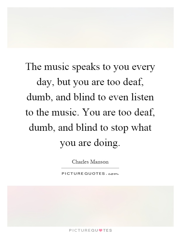 The music speaks to you every day, but you are too deaf, dumb, and blind to even listen to the music. You are too deaf, dumb, and blind to stop what you are doing Picture Quote #1
